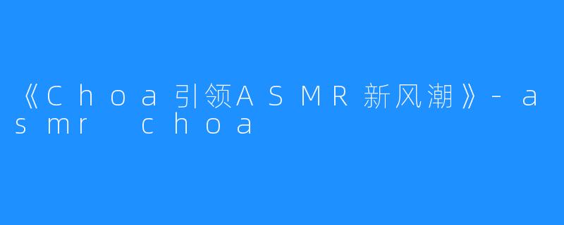 《Choa引领ASMR新风潮》-asmr choa