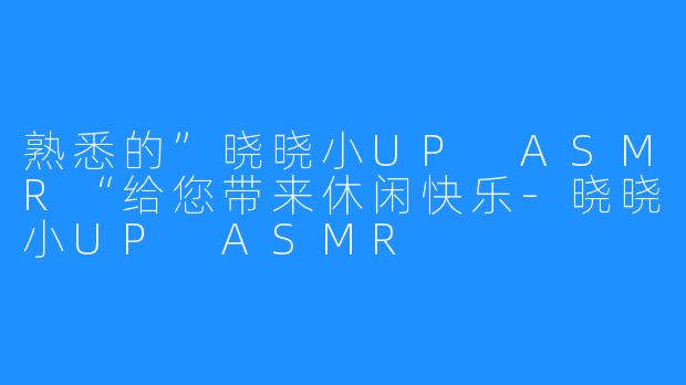熟悉的”晓晓小UP ASMR“给您带来休闲快乐-晓晓小UP ASMR