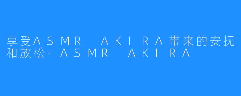 享受ASMR AKIRA带来的安抚和放松-ASMR AKIRA