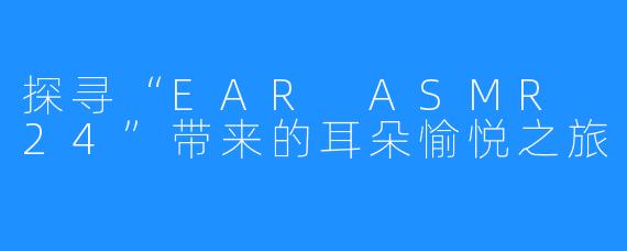 探寻“EAR ASMR 24”带来的耳朵愉悦之旅