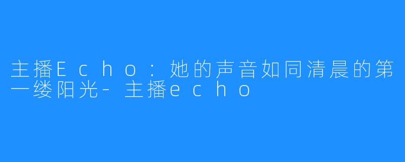 主播Echo：她的声音如同清晨的第一缕阳光-主播echo