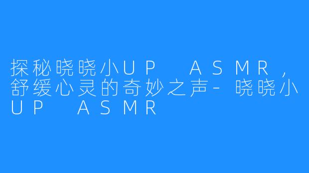 探秘晓晓小UP ASMR，舒缓心灵的奇妙之声-晓晓小UP ASMR