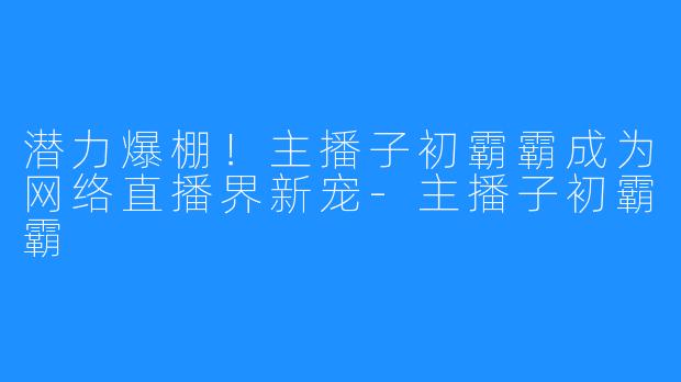 潜力爆棚！主播子初霸霸成为网络直播界新宠-主播子初霸霸