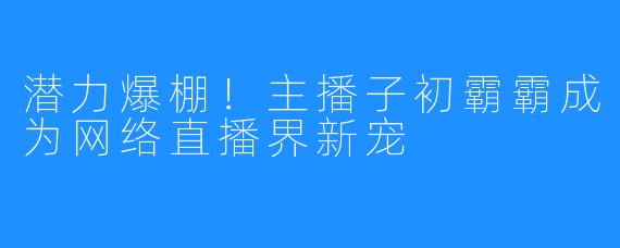 潜力爆棚！主播子初霸霸成为网络直播界新宠