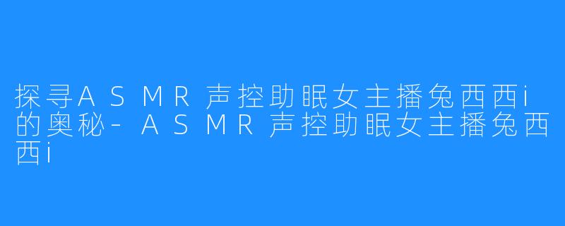 探寻ASMR声控助眠女主播兔西西i的奥秘-ASMR声控助眠女主播兔西西i