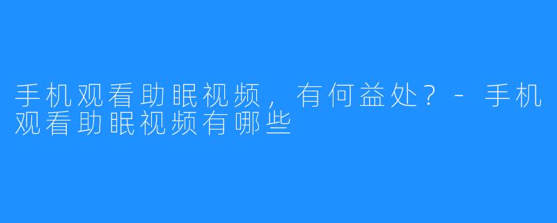 手机观看助眠视频，有何益处？-手机观看助眠视频有哪些