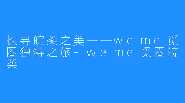 探寻皖柔之美——weme觅圈独特之旅-weme觅圈皖柔