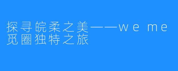 探寻皖柔之美——weme觅圈独特之旅