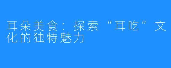 耳朵美食：探索“耳吃”文化的独特魅力