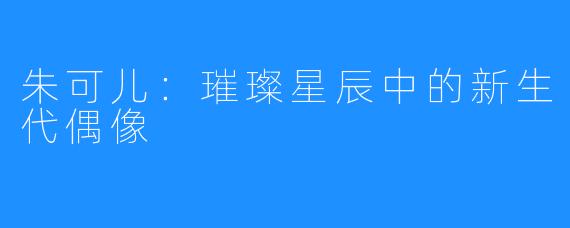 朱可儿：璀璨星辰中的新生代偶像