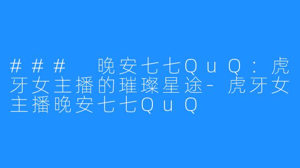 ### 晚安七七QuQ：虎牙女主播的璀璨星途-虎牙女主播晚安七七QuQ