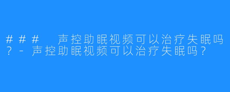 ### 声控助眠视频可以治疗失眠吗？-声控助眠视频可以治疗失眠吗？