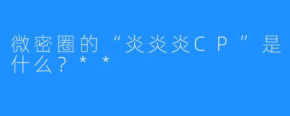 微密圈的“炎炎炎CP”是什么？**