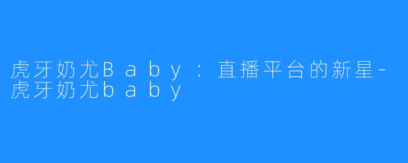 虎牙奶尤Baby：直播平台的新星-虎牙奶尤baby