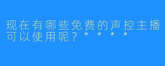 现在有哪些免费的声控主播可以使用呢？****