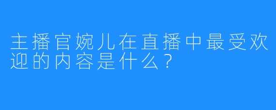 主播官婉儿在直播中最受欢迎的内容是什么？