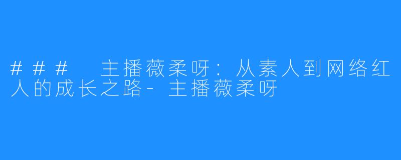 ### 主播薇柔呀：从素人到网络红人的成长之路-主播薇柔呀