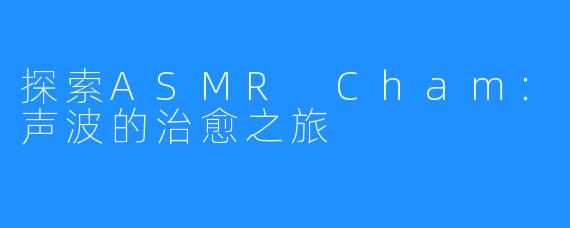 探索ASMR Cham：声波的治愈之旅