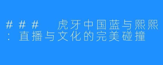 ### 虎牙中国蓝与熙熙：直播与文化的完美碰撞