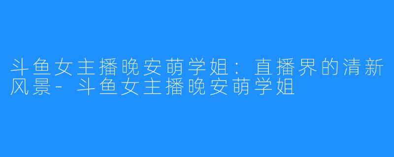 斗鱼女主播晚安萌学姐:直播界的清新风景-斗鱼女主播晚安萌学姐
