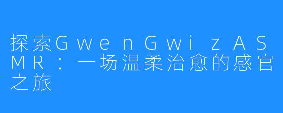 探索GwenGwizASMR:一场温柔治愈的感官之旅