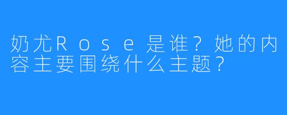 奶尤Rose是谁？她的内容主要围绕什么主题？
