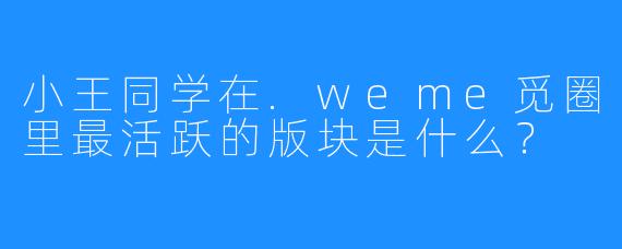 小王同学在.weme觅圈里最活跃的版块是什么？