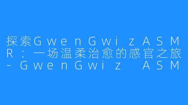 探索GwenGwizASMR:一场温柔治愈的感官之旅-GwenGwiz ASMR