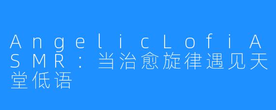 AngelicLofiASMR:当治愈旋律遇见天堂低语