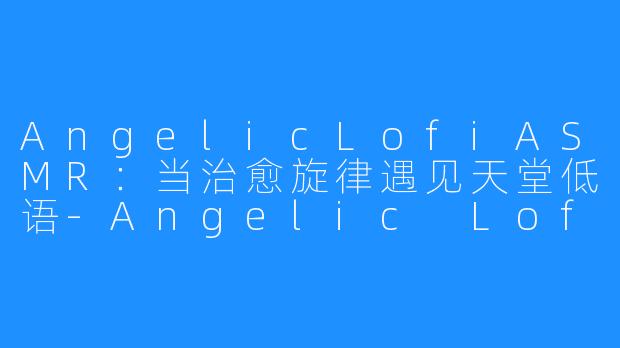 AngelicLofiASMR:当治愈旋律遇见天堂低语-Angelic Lofi ASMR