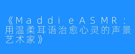 《MaddieASMR:用温柔耳语治愈心灵的声景艺术家》