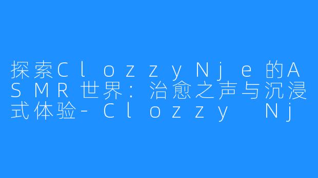 探索ClozzyNje的ASMR世界:治愈之声与沉浸式体验-Clozzy Nje asmr