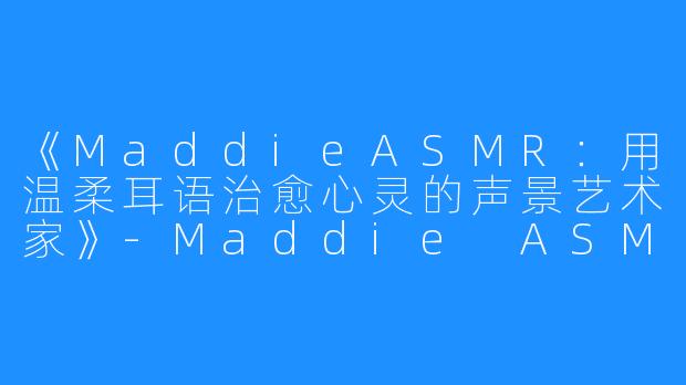 《MaddieASMR:用温柔耳语治愈心灵的声景艺术家》-Maddie ASMR