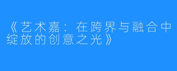 《艺术嘉:在跨界与融合中绽放的创意之光》