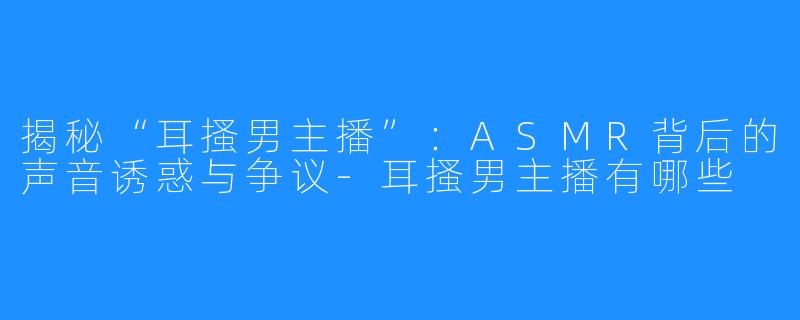 揭秘“耳搔男主播”:ASMR背后的声音诱惑与争议-耳搔男主播有哪些