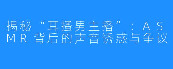 揭秘“耳搔男主播”:ASMR背后的声音诱惑与争议