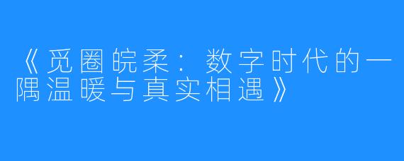 《觅圈皖柔:数字时代的一隅温暖与真实相遇》