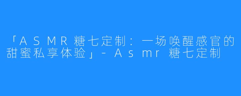 「ASMR糖七定制：一场唤醒感官的甜蜜私享体验」-Asmr糖七定制