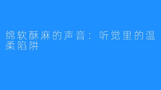 绵软酥麻的声音：听觉里的温柔陷阱