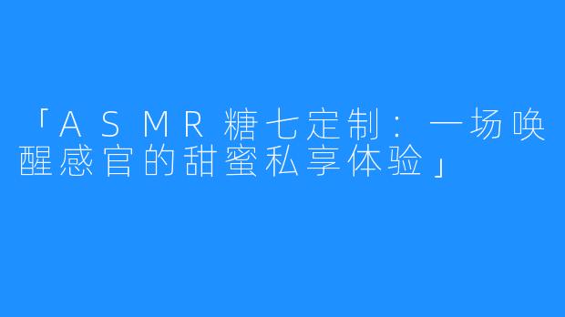 「ASMR糖七定制：一场唤醒感官的甜蜜私享体验」