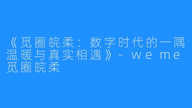 《觅圈皖柔:数字时代的一隅温暖与真实相遇》-weme觅圈皖柔