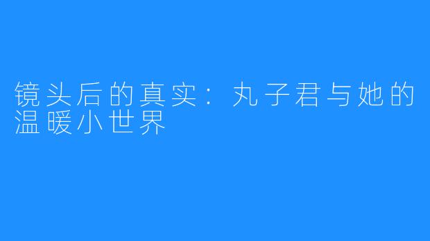 镜头后的真实：丸子君与她的温暖小世界
