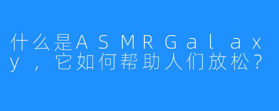 什么是ASMRGalaxy，它如何帮助人们放松？