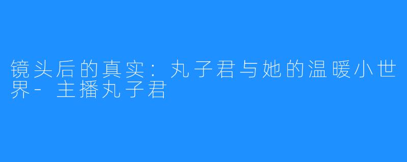 镜头后的真实：丸子君与她的温暖小世界-主播丸子君