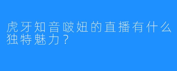 虎牙知音啵妞的直播有什么独特魅力？