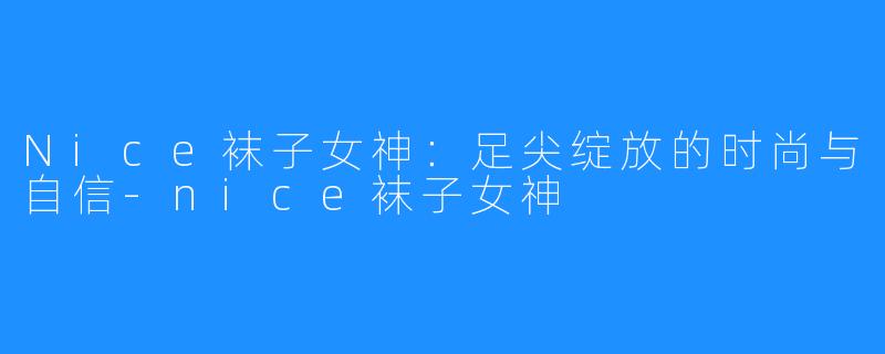 Nice袜子女神:足尖绽放的时尚与自信-nice袜子女神