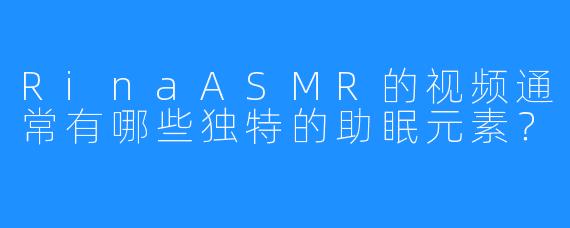 RinaASMR的视频通常有哪些独特的助眠元素？