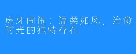 虎牙闹闹：温柔如风，治愈时光的独特存在