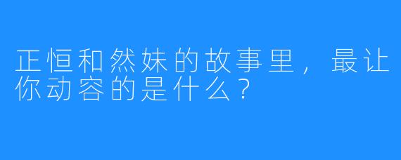 正恒和然妹的故事里，最让你动容的是什么？