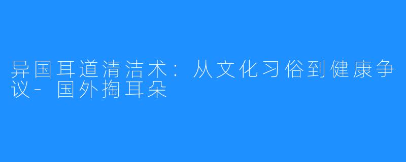 异国耳道清洁术：从文化习俗到健康争议-国外掏耳朵